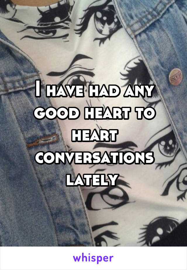 I have had any good heart to heart conversations lately 