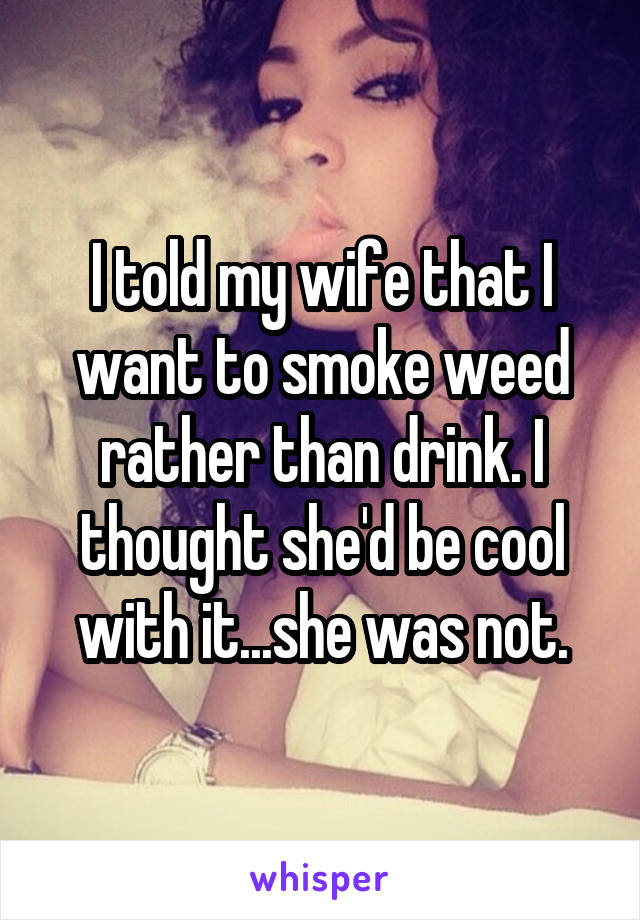 I told my wife that I want to smoke weed rather than drink. I thought she'd be cool with it...she was not.