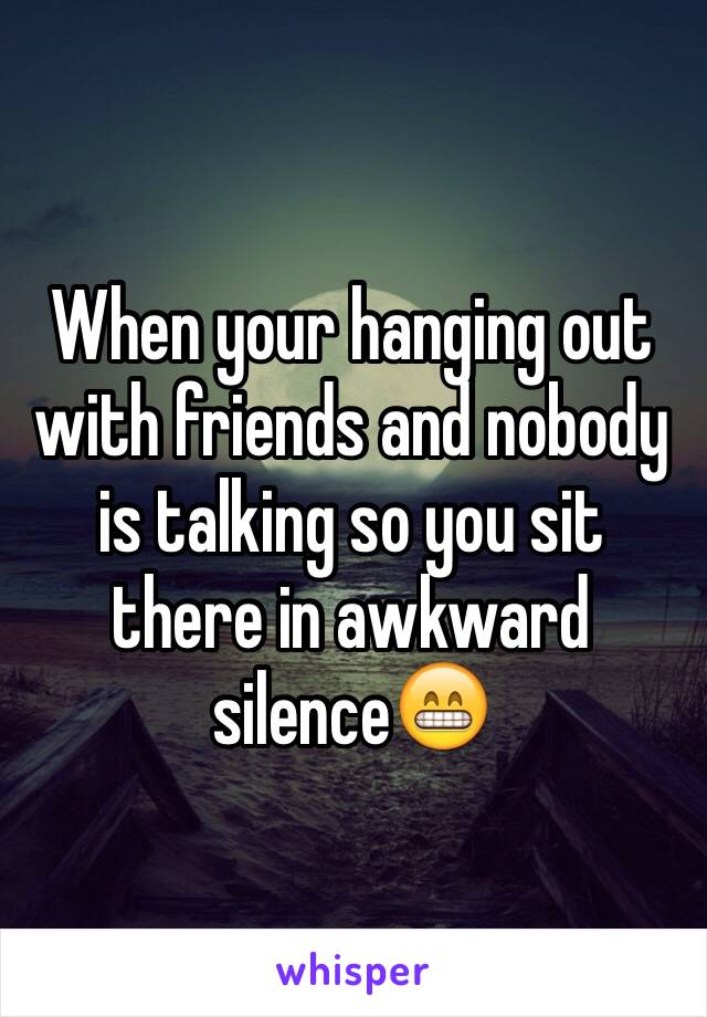 When your hanging out with friends and nobody is talking so you sit there in awkward silence😁