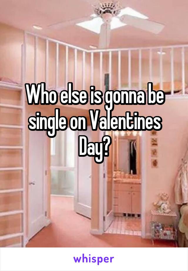 Who else is gonna be single on Valentines Day?
