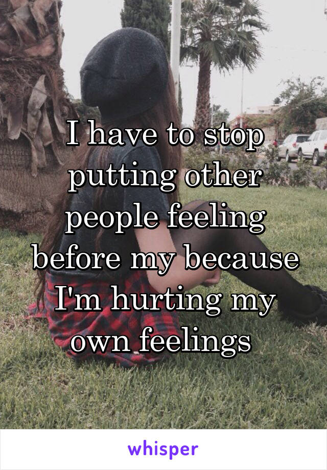 I have to stop putting other people feeling before my because I'm hurting my own feelings 