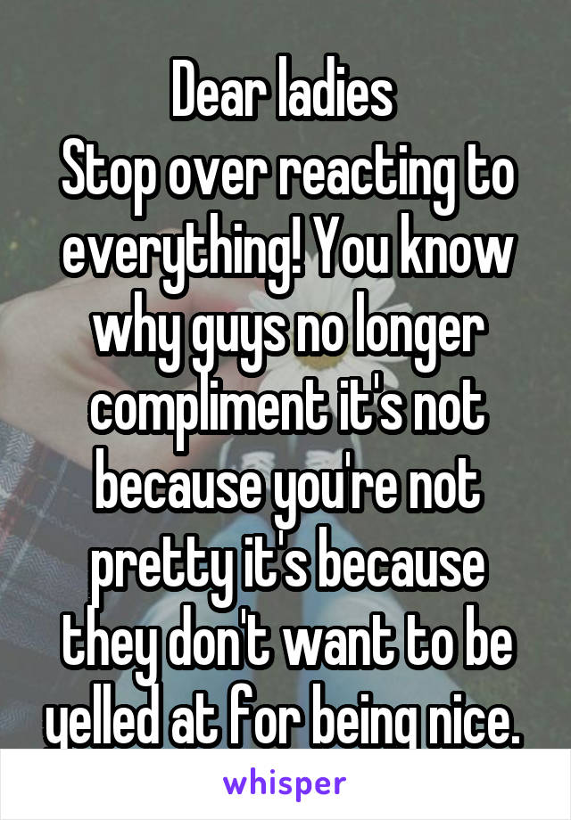 Dear ladies 
Stop over reacting to everything! You know why guys no longer compliment it's not because you're not pretty it's because they don't want to be yelled at for being nice. 