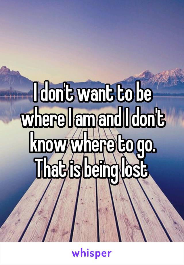 I don't want to be where I am and I don't know where to go. That is being lost 