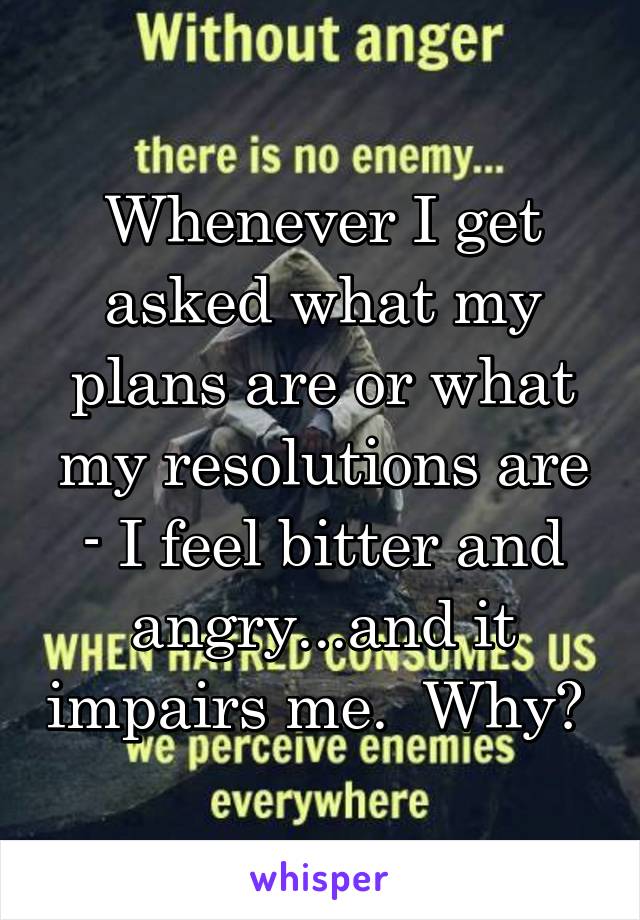 Whenever I get asked what my plans are or what my resolutions are - I feel bitter and angry...and it impairs me.  Why? 