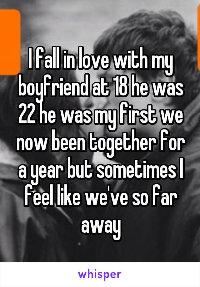 I fall in love with my boyfriend at 18 he was 22 he was my first we now been together for a year but sometimes I feel like we've so far away