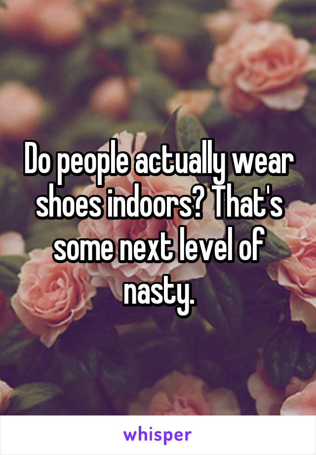 Do people actually wear shoes indoors? That's some next level of nasty.