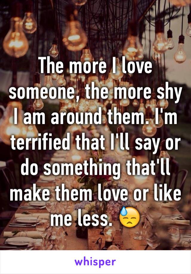 The more I love someone, the more shy I am around them. I'm terrified that I'll say or do something that'll make them love or like me less. 😓