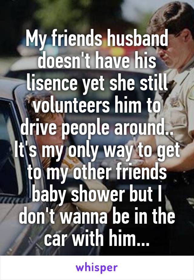 My friends husband doesn't have his lisence yet she still volunteers him to drive people around.. It's my only way to get to my other friends baby shower but I don't wanna be in the car with him...