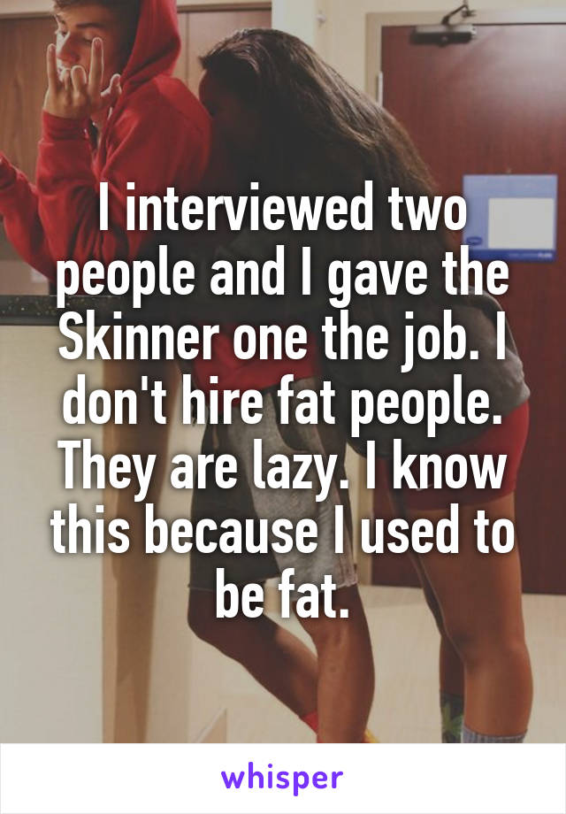 I interviewed two people and I gave the Skinner one the job. I don't hire fat people. They are lazy. I know this because I used to be fat.