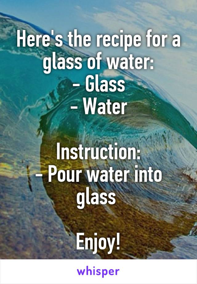 Here's the recipe for a glass of water:
- Glass
- Water

Instruction:
- Pour water into glass 

Enjoy!