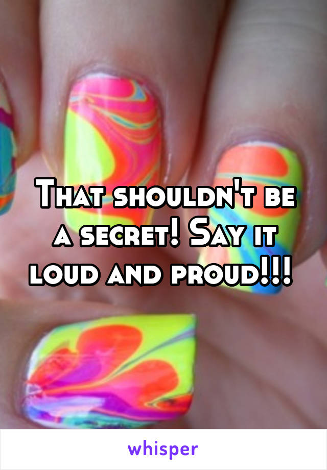 That shouldn't be a secret! Say it loud and proud!!! 