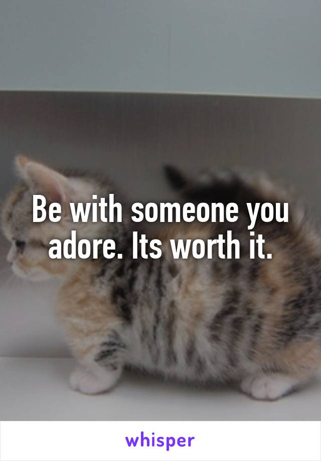 Be with someone you adore. Its worth it.