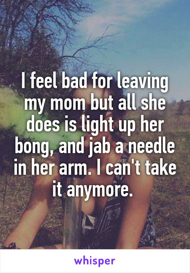 I feel bad for leaving my mom but all she does is light up her bong, and jab a needle in her arm. I can't take it anymore. 