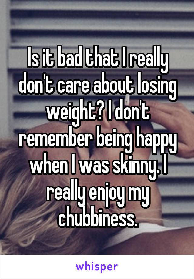 Is it bad that I really don't care about losing weight? I don't remember being happy when I was skinny. I really enjoy my chubbiness.