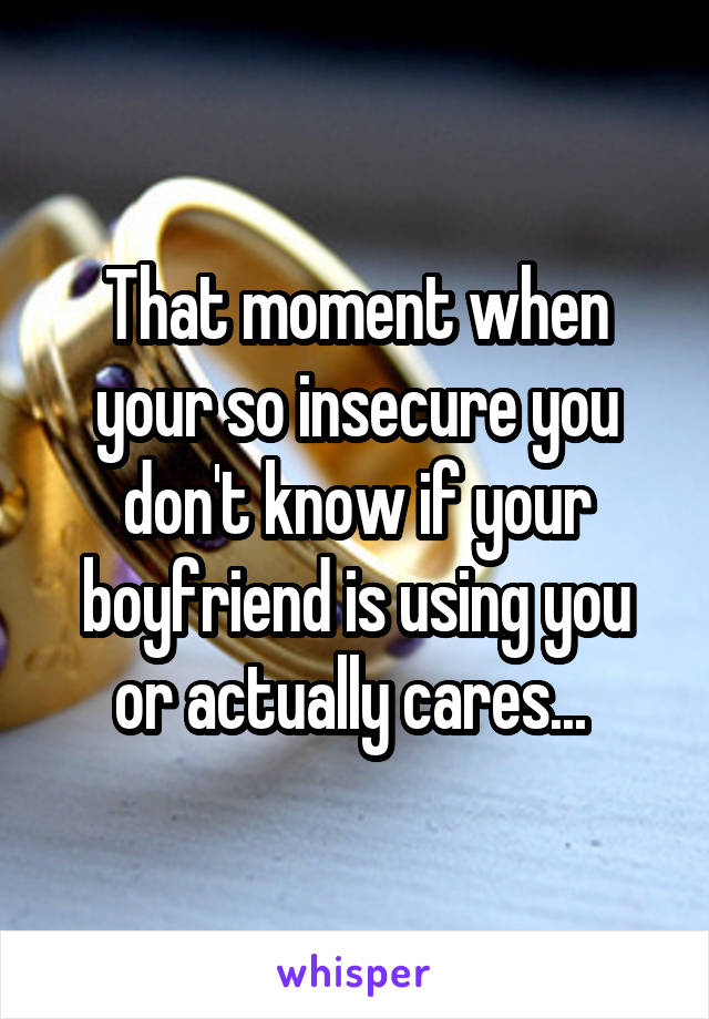 That moment when your so insecure you don't know if your boyfriend is using you or actually cares... 