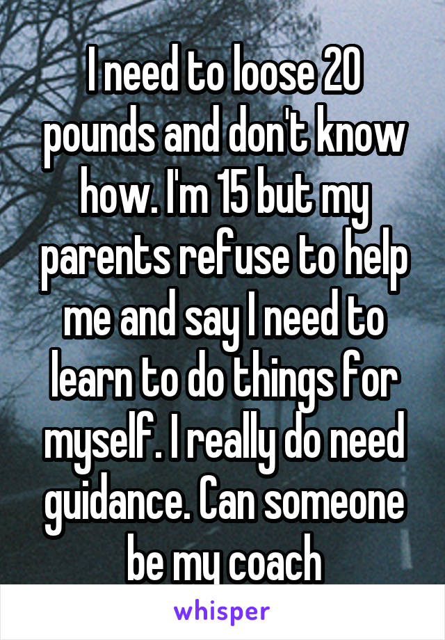 I need to loose 20 pounds and don't know how. I'm 15 but my parents refuse to help me and say I need to learn to do things for myself. I really do need guidance. Can someone be my coach