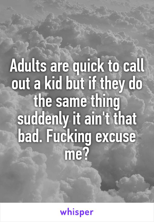 Adults are quick to call out a kid but if they do the same thing suddenly it ain't that bad. Fucking excuse me?