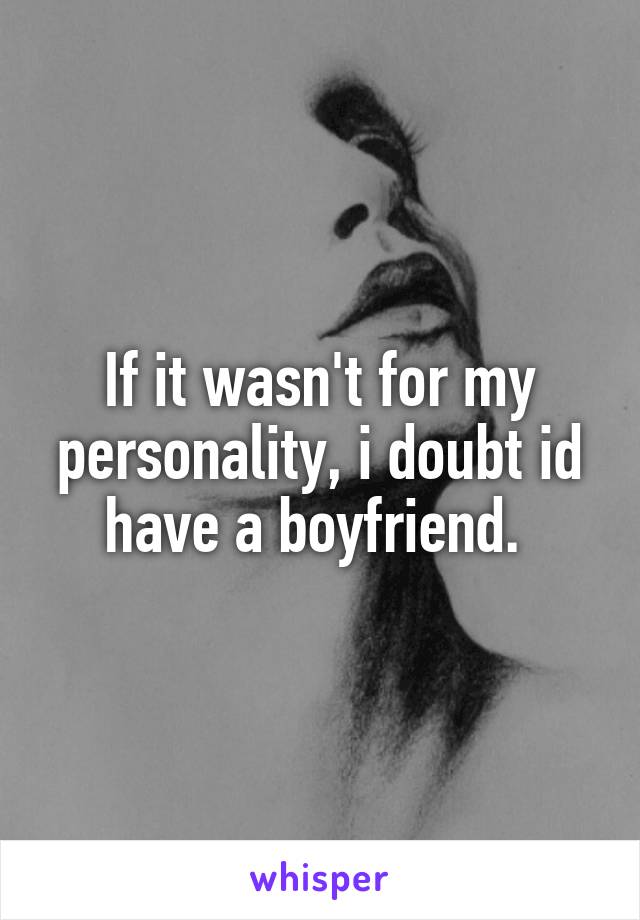 If it wasn't for my personality, i doubt id have a boyfriend. 