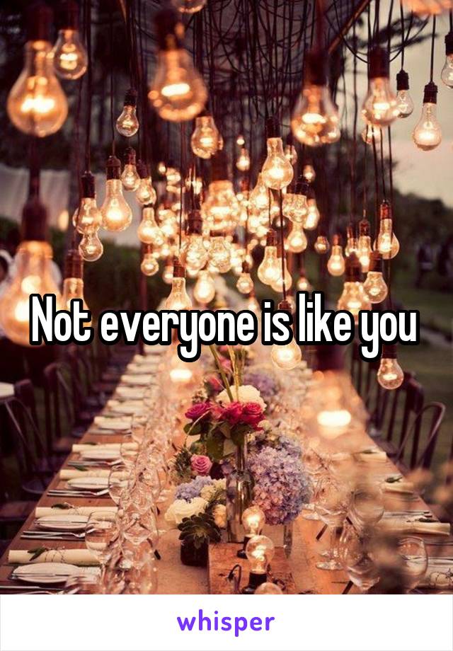 Not everyone is like you 