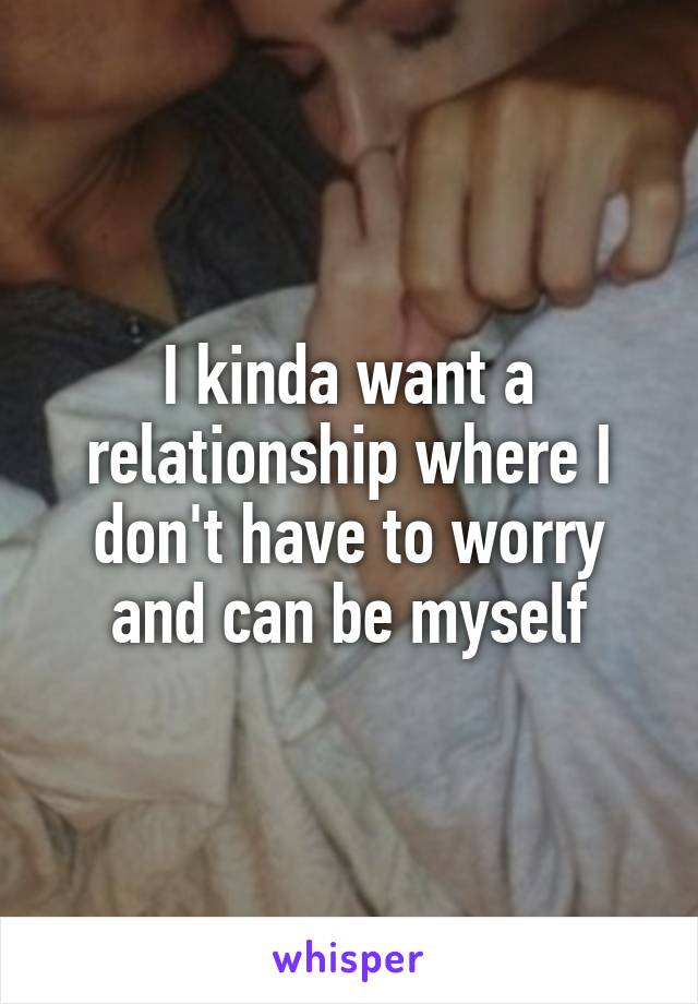 I kinda want a relationship where I don't have to worry and can be myself