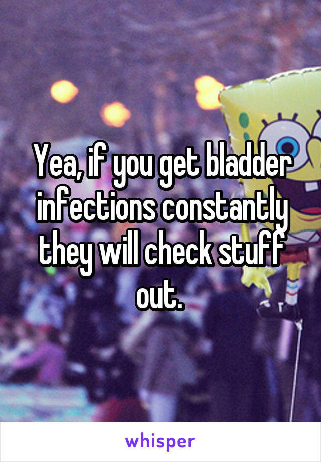 Yea, if you get bladder infections constantly they will check stuff out. 