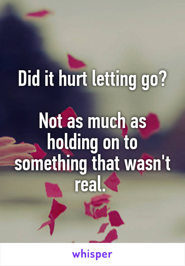 Did it hurt letting go?

Not as much as holding on to something that wasn't real. 