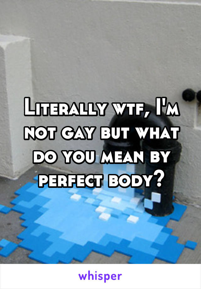 Literally wtf, I'm not gay but what do you mean by perfect body?