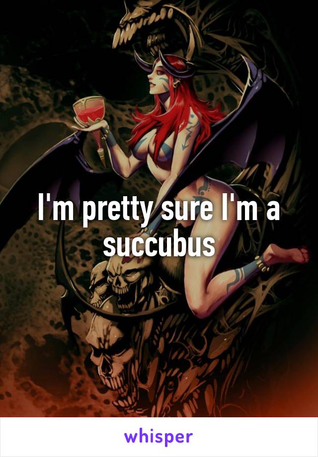 I'm pretty sure I'm a succubus