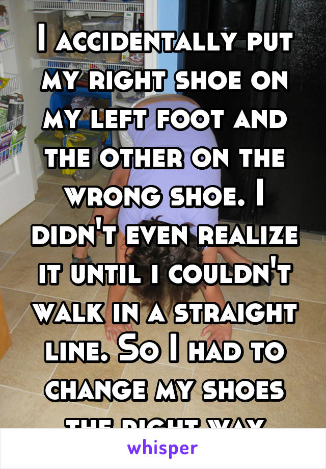 I accidentally put my right shoe on my left foot and the other on the wrong shoe. I didn't even realize it until i couldn't walk in a straight line. So I had to change my shoes the right way