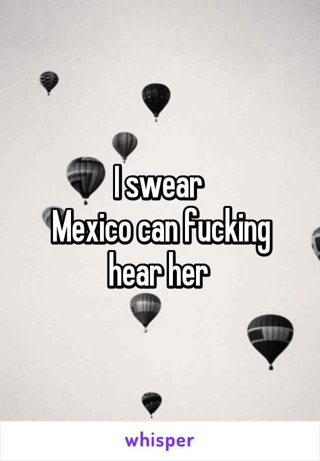 I swear 
Mexico can fucking hear her 