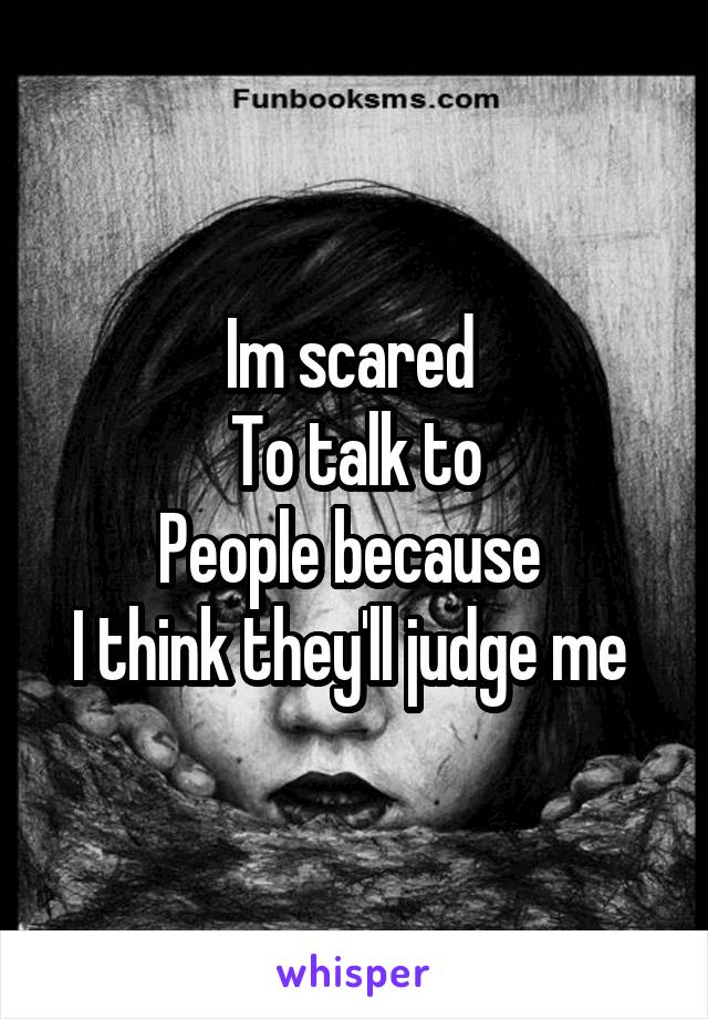 Im scared 
To talk to
People because 
I think they'll judge me 