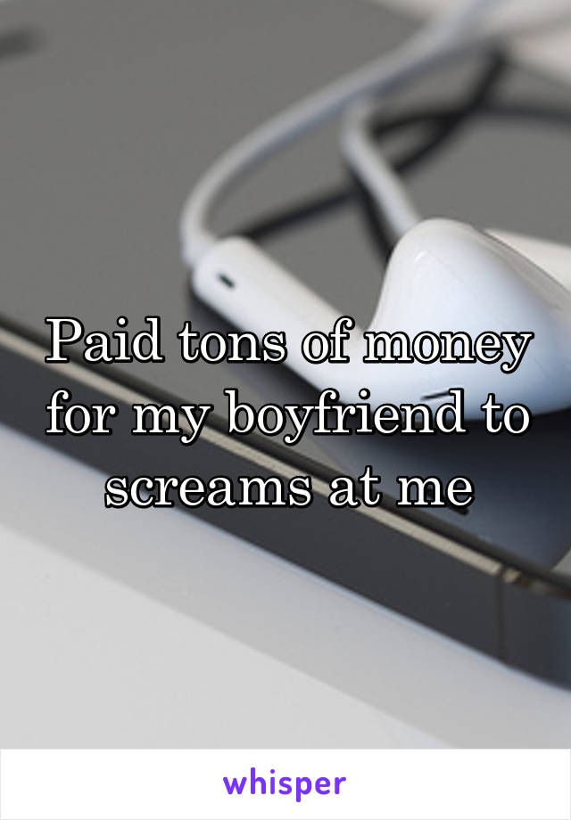 Paid tons of money for my boyfriend to screams at me