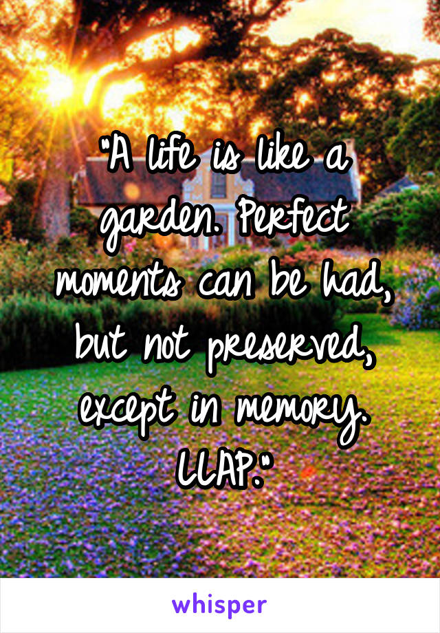 “A life is like a garden. Perfect moments can be had, but not preserved, except in memory. LLAP.”