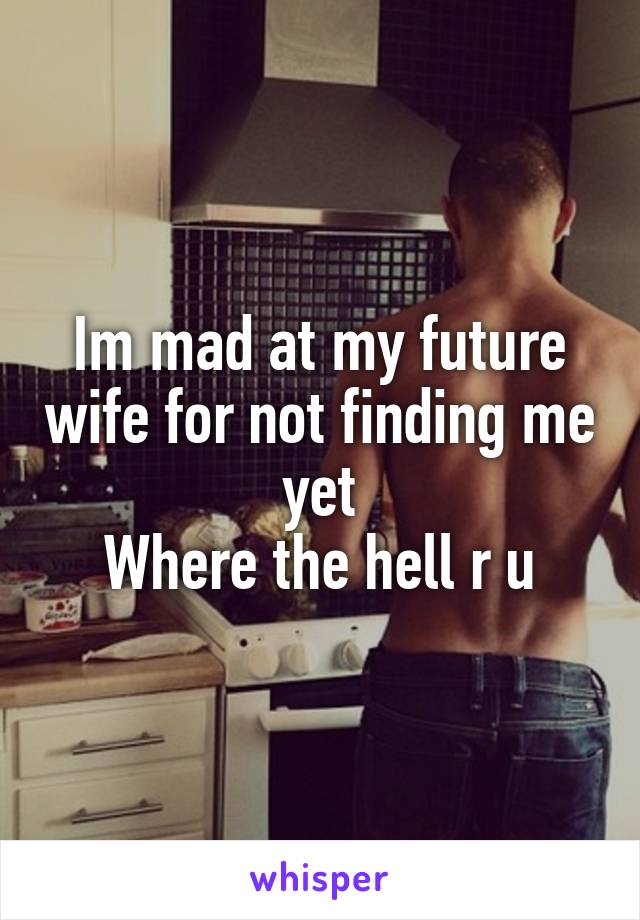 Im mad at my future wife for not finding me yet
Where the hell r u