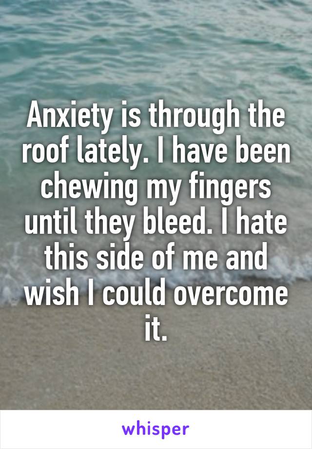 Anxiety is through the roof lately. I have been chewing my fingers until they bleed. I hate this side of me and wish I could overcome it.