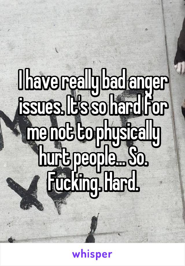 I have really bad anger issues. It's so hard for me not to physically hurt people... So. Fucking. Hard.