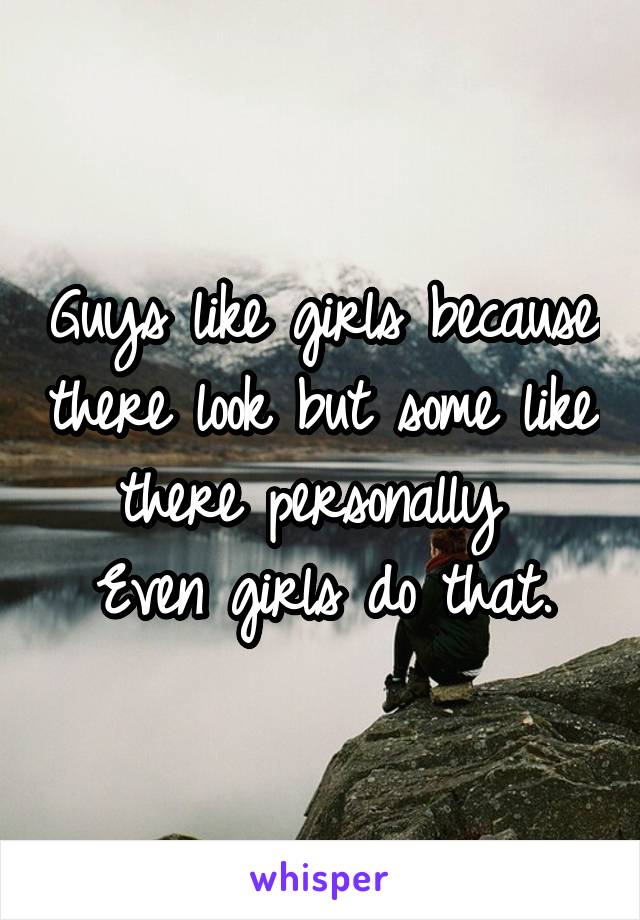 Guys like girls because there look but some like there personally 
Even girls do that.