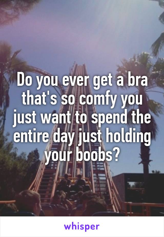 Do you ever get a bra that's so comfy you just want to spend the entire day just holding your boobs?