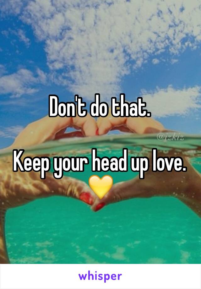 Don't do that. 

Keep your head up love. 💛