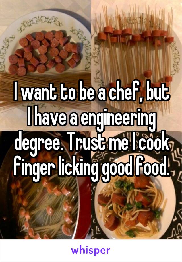 I want to be a chef, but I have a engineering degree. Trust me I cook finger licking good food.