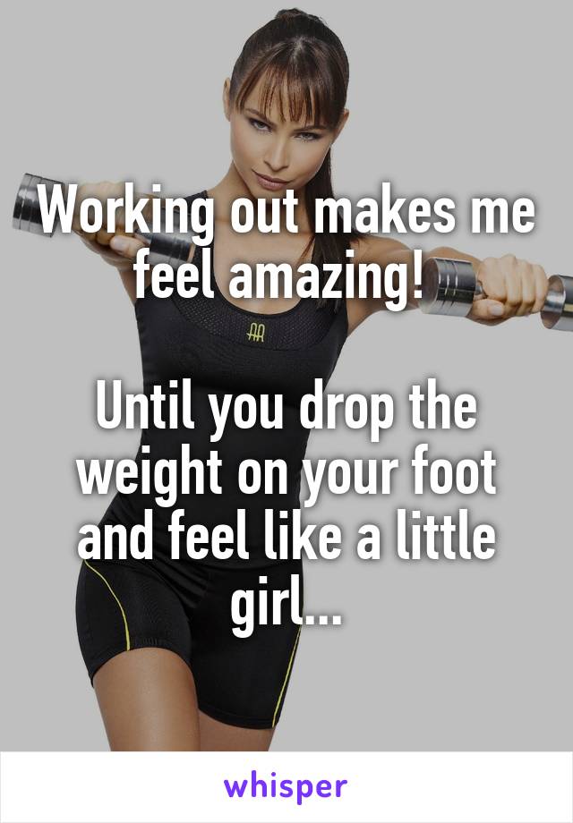 Working out makes me feel amazing! 

Until you drop the weight on your foot and feel like a little girl...