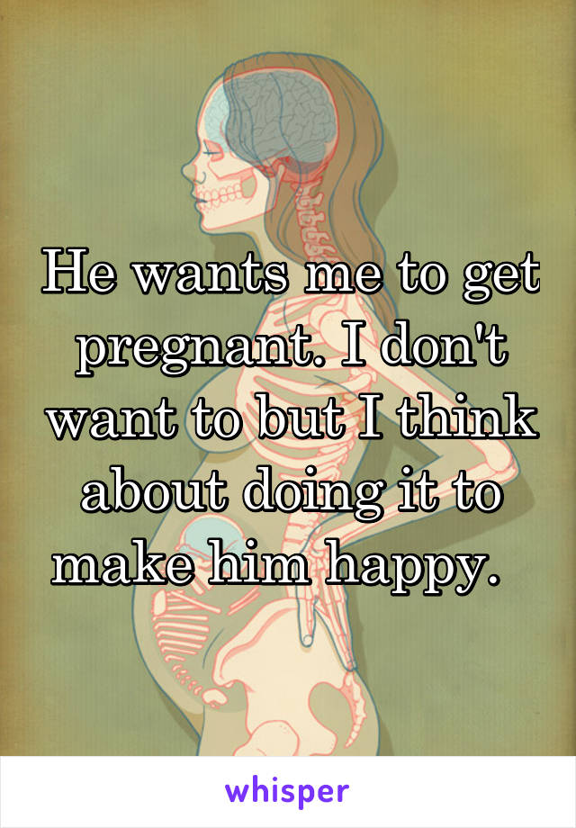 He wants me to get pregnant. I don't want to but I think about doing it to make him happy.  