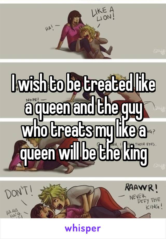 I wish to be treated like a queen and the guy who treats my like a queen will be the king