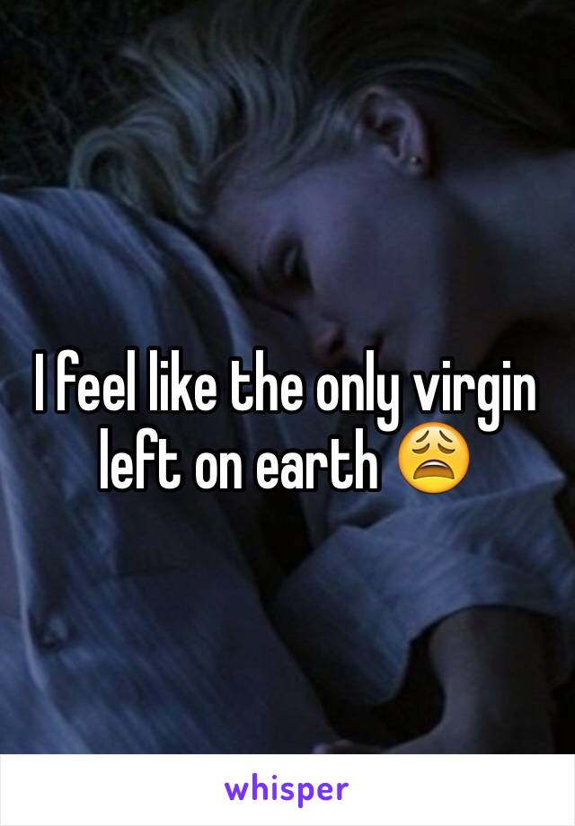 I feel like the only virgin left on earth 😩