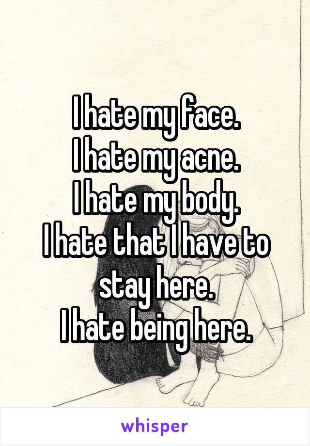 I hate my face.
I hate my acne.
I hate my body.
I hate that I have to stay here.
I hate being here.