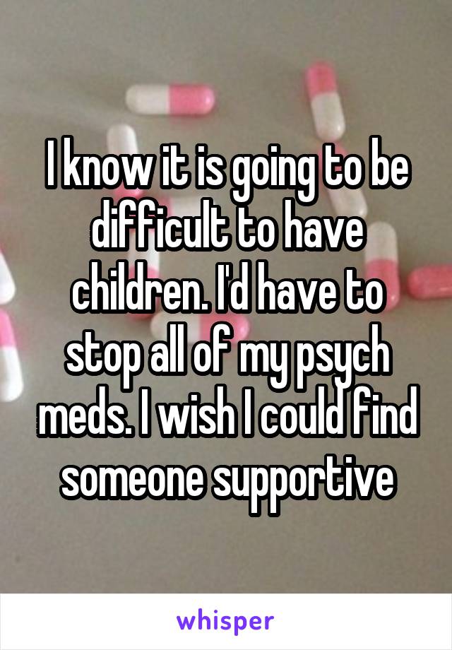 I know it is going to be difficult to have children. I'd have to stop all of my psych meds. I wish I could find someone supportive