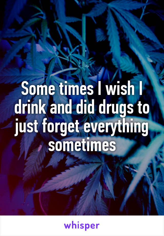 Some times I wish I drink and did drugs to just forget everything sometimes