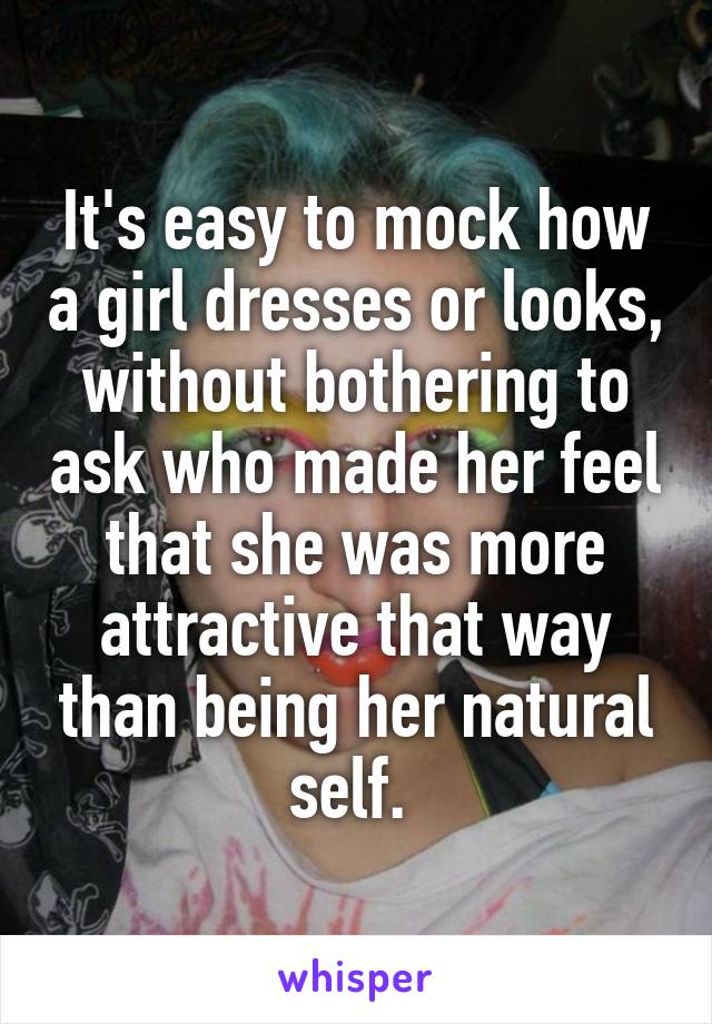 It's easy to mock how a girl dresses or looks, without bothering to ask who made her feel that she was more attractive that way than being her natural self. 