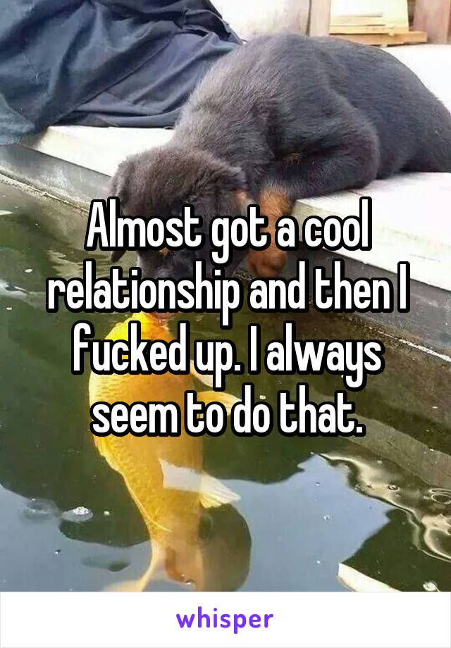 Almost got a cool relationship and then I fucked up. I always seem to do that.