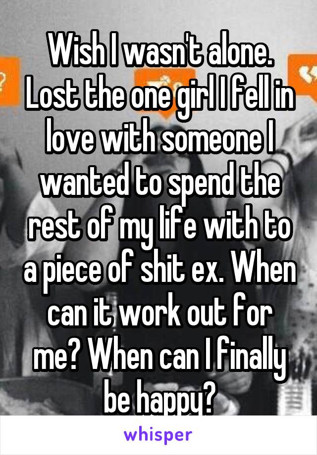 Wish I wasn't alone. Lost the one girl I fell in love with someone I wanted to spend the rest of my life with to a piece of shit ex. When can it work out for me? When can I finally be happy?